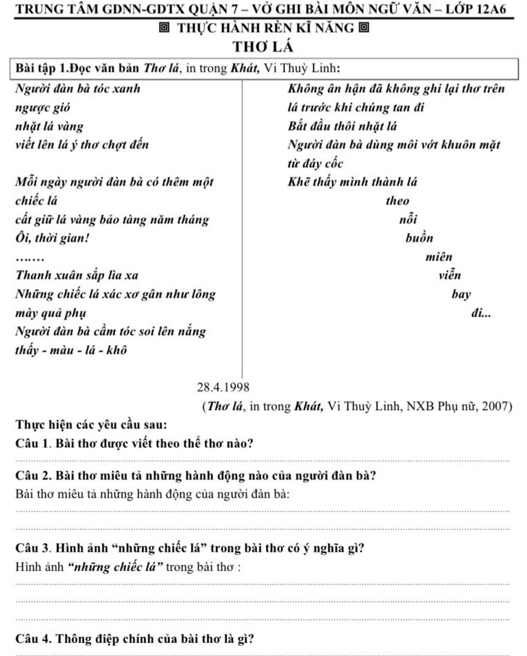 trung tâm gDNN-gDTX quận 7 - vở ghi bài môn ngữ văn = lớp 12A6 
thực hành rèn kĩ năng 
thơ lá 
Bài tập 1.Đọc văn bản Thơ lá, in trong Khát, Vi Thuỳ Linh: 
Người đàn bà tóc xanh Không ân hận đã không ghi lại thơ trên 
ngược gió lá trước khi chúng tan đi 
nhặt lá vàng Bắt đầu thôi nhặt lá 
viết lên lá ý thơ chợt đến Người đàn bà dùng môi vớt khuôn mặt 
từ đáy cốc 
Mỗi ngày người đàn bà có thêm một Khẽ thấy mình thành lá 
chiếc lá theo 
cất giữ lá vàng bāo tàng năm tháng nỗi 
Ôi, thời gian! buồn 
_ 
miên 
Thanh xuân sắp lìa xa viễn 
Những chiếc lá xác xơ gân như lông bay 
mày quả phụ đi... 
Người đàn bà cầm tóc soi lên nắng 
thấy - màu - lá - khô 
28.4.1998 
(Thơ lá, in trong Khát, Vi Thuỳ Linh, NXB Phụ nữ, 2007) 
Thực hiện các yêu cầu sau: 
Câu 1. Bài thơ được viết theo thể thơ nào? 
_ 
Câu 2. Bài thơ miêu tả những hành động nào của người đàn bà? 
Bài thơ miêu tả những hành động của người đàn bà: 
_ 
_ 
Câu 3. Hình ảnh “những chiếc lá” trong bài thơ có ý nghĩa gì? 
Hình ảnh “những chiếc lá” trong bài thơ : 
_ 
_ 
_ 
Câu 4. Thông điệp chính của bài thơ là gì?