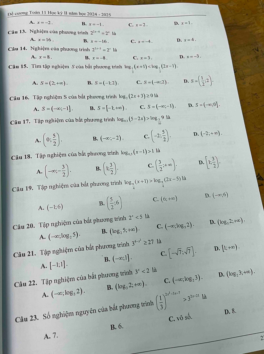 Đề cương Toán 11 Học kỳ II năm học 2024 - 2 202 5
A. x=-2. B. x=-1. C. x=2. D. x=1.
Câu 13. Nghiệm của phương trình 2^(2x-4)=2^x18
A. x=16. B. x=-16. C. x=-4. D. x=4.
Câu 14. Nghiệm của phương trình 2^(2x-3)=2^x là
A. x=8. B. x=-8. C. x=3. D. x=-3.
Câu 15. Tìm tập nghiệm S của bất phương trình log _ 1/2 (x+1)
A. S=(2;+∈fty ). B. S=(-1;2). C. S=(-∈fty ;2). D. S=( 1/2 ;2).
Câu 16. Tập nghiệm S của bất phương trình log _2(2x+3)≥ 0la
A. S=(-∈fty ;-1]. B. S=[-1;+∈fty ). C. S=(-∈fty ;-1). D. S=(-∈fty ;0].
Câu 17. Tập nghiệm của bất phương trình log _0.3(5-2x)>log _ 3/10 9ld
A. (0; 5/2 ). B. (-∈fty ;-2). C. (-2; 5/2 ). D. (-2;+∈fty ).
Câu 18. Tập nghiệm của bất phương trình log _0.5(x-1)>1 là
C.
A. (-∈fty ;- 3/2 ). B. (1; 3/2 ). ( 3/2 ;+∈fty ). D. [1; 3/2 ).
Câu 19. Tập nghiệm của bất phương trình log _ π /4 (x+1)>log _ π /4 (2x-5)la
A. (-1;6)
B. ( 5/2 ;6)
C. (6;+∈fty ) D. (-∈fty ;6)
Câu 20. Tập nghiệm của bất phương trình 2^x<5</tex> là
A. (-∈fty ;log _25). B. (log _25;+∈fty ). C. (-∈fty ;log _52). D. (log _52;+∈fty ).
Câu 21. Tập nghiệm của bất phương trình 3^(4-x^2)≥ 27 là
B. (-∈fty ;1]. C. [-sqrt(7);sqrt(7)]. D. [1;+∈fty ).
A. [-1;1].
Câu 22. Tập nghiệm của bất phương trình 3^x<21a</tex>
D.
A. (-∈fty ;log _32). B. (log _32;+∈fty ). C. (-∈fty ;log _23). (log _23;+∈fty ).
Câu 23. Số nghiệm nguyên của bất phương trình ( 1/3 )^2x^2-3x-7>3^(2x-21)1d D. 8.
C. vô shat o.
A. 7. B. 6.
2