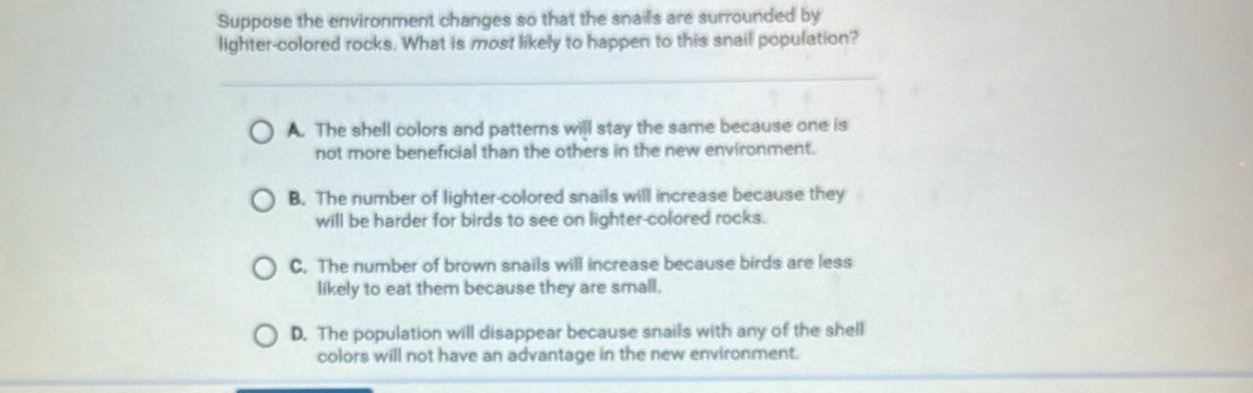 Suppose the environment changes so that the snails are surrounded by
lighter-colored rocks. What is most likely to happen to this snail population?
A. The shell colors and patterns will stay the same because one is
not more beneficial than the others in the new environment.
B. The number of lighter-colored snails will increase because they
will be harder for birds to see on lighter-colored rocks.
C. The number of brown snails will increase because birds are less
likely to eat them because they are small.
D. The population will disappear because snails with any of the shell
colors will not have an advantage in the new environment.