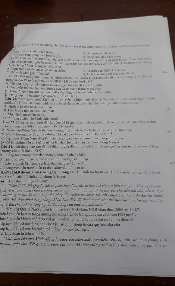 # 19: Cuộc Cách mạng tháng Hai và Cách mạng tháng Mười năm 1917 ở Nga có điểm chong nào đưoc
A Tinh chất của cuộc cách mạng B. Đội tượng bị đánh đô
C Cục diện song song hai chính quyên D. Dảng lành đạo cách mạng
Câu 20: Câu nói:''vua tôi động tâm, anh em hoa mục, ca nước gúp sức, giặc phái bị bát.' của Trần Qu
Tuần đã phản ảnh nguyễn nhân dân đến tháng lợi não san đây của quân dân nhà Trăn trong cuộc kháng
chiên chống Mông -Nguyên thể kỉ XIII?
A. Tính chính nghĩa của cuộc khảng chiến B. Kê địch gập nhiều khó khản
C. Kẻ sách đánh giặc đúng đân.
D. Tinh thần đoàn kết của quân dân ta. A
Câu 21: Một trong những nguyên nhân dẫn tới mẫu thuân giữa Đảng cáp thư ba ven Tăng lù và Quy tọc
trong xã hội Pháp ở cuối thế kỉ XVIII là vì lí do nào dưới đây?
A. Tăng lữ, Quý tộc đẩy đất nước vào cuộc chiến tranh với nước Anh
B. Đảng cấp thứ ba chịu ảnh hường của Cách mạng tháng Mười Nga.
C. Tăng lữ, Quý tộc dựa vào nông dân tân công tư sản và binh dân thành thị
D. Đăng cấp thứ ba không có quyền lợi về chính trị
Câu 22: Sách giáo khoa Lịch sự 11 có việt: ''Chiến tranh bao vệ Tổ quốc là cuộc chiên tranh chính
nghĩa...''. Tính chất chính nghĩa của cuộc chiến tranh được nhận biết chủ yêu dựa trên có sở nào
A. Hình thức tiền hành chiến tranh
B. Lực lượng tiền hành chiến tranh.
shì
C. Mục đích của chiến tranh.
D. Phương châm tiến hành chiến tranh.
Câu 23: Nhận xét nào dưới đây là đùng về hệ quả của chính sách nô dịch trong lĩnh vực văn hòa của thực
dân phương Tây đổi với các nước Đông Nam A?
A. Nhân dân Đông Nam Á tích cực hưởng ứng chính sách văn hóa của các nước thực dân
sh
B. Nhiều trường học được xây dựng đã khai hóa văn minh cho Đồng Nam A.
C. Các nước Đông Nam Á bị lệ thuộc hoàn toàn vào các nước thực dân phương Tây
D. Để lại những hậu quả nặng nề và lâu dài cho nhân dân các nước Đông Nam A.
Câu 24: Nội dung nào sau đây là điểm tương đồng trong phong trào giải phóng dân tộc ở ba nước Đông
Dương vào cuối thể ki XIX?
A. Phong trào chồng thực dân mang ý thức hệ phong kiến
B. Thắng lợi hoàn toàn, lật đồ ách cai trị của thực dân Pháp
C. Diễn ra quyết liệt, đưới sự lãnh đạo của giai cấp võ Sản. 10 h
D. Phong trảo đầu tranh diễn ra theo khuynh hướng tự an
*HẢN II (4,0 điểm). Cầu trắc nghiệm đúng sai. Thí sinh trả lời từ câu 1 đến câu 4. Trong mỗi ý a), bị.
, d) ở mỗi câu, thí sinh chọn đủng hoặc sai
ầu 1. Đọc đoạn tư liệu sau đây:
''Năm 1397, Hồ Quý Ly đặt ra phép hạn điễn, tức là hạn chế việc sở hữu ruộng tư Theo đó, trừ đọi
vòng và trưởng công chúa (số này rất ít), còn tất cá mọi người, từ quý tộc cho đến thứ dân, đều bị hạn
sể số ruộng tư (tổi đa 10 mẫu), cho phép lấy ruộng tư chuộc tội. Nhà nước tiền hành đo đạc lại ruộng
, điện tích thừa phải sung công...Phép hạn điễn đã đánh mạnh vào thể lực của tắng lớp quỹ tộc điện
ng và địa chủ tư hữu, tăng nguồn thu nhập sưu thuế cho nhà nước''
(Nguyễn Quang Ngọc, Tiền trình Lịch sử Việt Nam, NXB Giáo dục, 2005, tr. 84-87)
hép hạn điễn là một trong những nội dung tiến bộ trong cuộc cái cách của Hồ Quý Ly.
hép hạn điễn không phù hợp với nễn kinh tế nông nghiệp của đất nước thời điểm đỏ.
hép hạn điễn có tác dụng hạn chế việc sở hữu ruộng tư của quý tộc, địa chu.
hép hạn điền đã xóa bỏ hoàn toàn tầng lớp quý tộc, địa chủ.
2. Đọc đoạn tư liệu sau đây:
''Cải cách của vua Minh Mạng là cuộc cải cách khá toàn diện trên các lĩnh vực hành chính, kinh
ăn hóa, giáo dục. Kết quả của cuộc cải cách đã tăng cường tinh thống nhất của quốc gia Chhat e