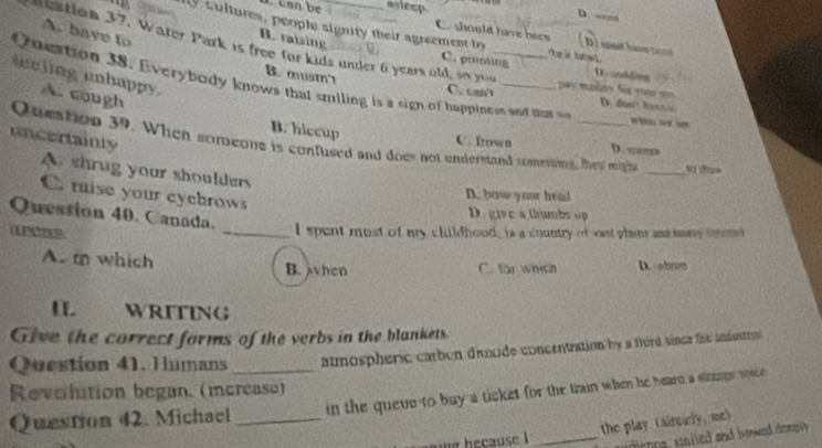 Lcan be asiecp.
D. -
A. bave to
ly cultures, people signity their agreement by the a tanad .
C. should have beee D ) mt hae t
B. raising
destion 37. Water Park is free for kids under 6 years old, so you
C. pruming D. noddiss
eeling unhappy. A. cough
Qnestion 38. Everybody knows that smiling is a sign of huppiness and m
B. mustn't C. can't pwy.mokes fos yous sin D doe't Rons i
B. hiccup
uncertainly
Queation 39. When soreone is confused and does not enderstand somening, they mich _v stare
C. frown D. ∞e
A shrug your shoulders
C. raise your eycbrows
D. how your head
Question 40. Canada.
D. give a thumbs up
(UP85).
_I spent most of my clildhood, is a country of wast plams and hany serd
A. m which B. when C. for which D. whn
I WRITING
Give the correct forms of the verbs in the blankets
Question 41. Humans _atmospheric carben dinxide concentration by a frord since the indentrin
Revolution began. (merease)
Question 42. Michael _in the queue to buy a ticket for the train when he heard, a stzangs voice
the play taireary, me)
g b ecause _ dence, uniled aad bowe dee