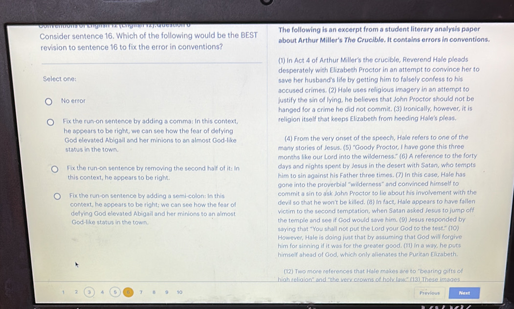 Cotventons ot Ençtsh 12 (Enc msn 12), Cu e stion t The following is an excerpt from a student literary analysis paper
Consider sentence 16. Which of the following would be the BEST about Arthur Miller's The Crucible. It contains errors in conventions.
revision to sentence 16 to fix the error in conventions?
(1) In Act 4 of Arthur Miller's the crucible, Reverend Hale pleads
desperately with Elizabeth Proctor in an attempt to convince her to
Select one: save her husband's life by getting him to falsely confess to his
accused crimes. (2) Hale uses religious imagery in an attempt to
No error justify the sin of lying, he believes that John Proctor should not be
hanged for a crime he did not commit. (3) Ironically, however, it is
Fix the run-on sentence by adding a comma: In this context, religion itself that keeps Elizabeth from heeding Hale's pleas.
he appears to be right, we can see how the fear of defying
God elevated Abigail and her minions to an almost God-like (4) From the very onset of the speech, Hale refers to one of the
status in the town. many stories of Jesus. (5) “Goody Proctor, I have gone this three
months like our Lord into the wilderness.” (6) A reference to the forty
Fix the run-on sentence by removing the second half of it: In days and nights spent by Jesus in the desert with Satan, who tempts
this context, he appears to be right. him to sin against his Father three times. (7) In this case, Hale has
gone into the proverbial “wilderness” and convinced himself to
Fix the run-on sentence by adding a semi-colon: In this commit a sin to ask John Proctor to lie about his involvement with the
context, he appears to be right; we can see how the fear of devil so that he won't be killed. (8) In fact, Hale appears to have fallen
defying God elevated Abigail and her minions to an almost victim to the second temptation, when Satan asked Jesus to jump off
God-like status in the town. the temple and see if God would save him. (9) Jesus responded by
saying that "You shall not put the Lord your God to the test." (10)
However, Hale is doing just that by assuming that God will forgive
him for sinning if it was for the greater good. (11) In a way, he puts
himself ahead of God, which only alienates the Puritan Elizabeth.
(12) Two more references that Hale makes are to “bearing gifts of
high religion” and “the verv crowns of holv law.” (13) These images
1 2 3 4 5 7 B 10 Previous Next