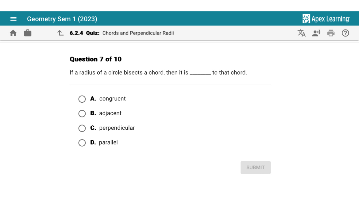 Geometry Sem 1 (2023) Apex Learning
6.2.4 Quiz: Chords and Perpendicular Radii
Question 7 of 10
If a radius of a circle bisects a chord, then it is _to that chord.
A. congruent
B. adjacent
C. perpendicular
D. parallel
SUBMIT