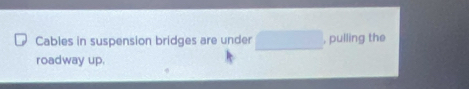 Cables in suspension bridges are under □ , pulling the 
roadway up.