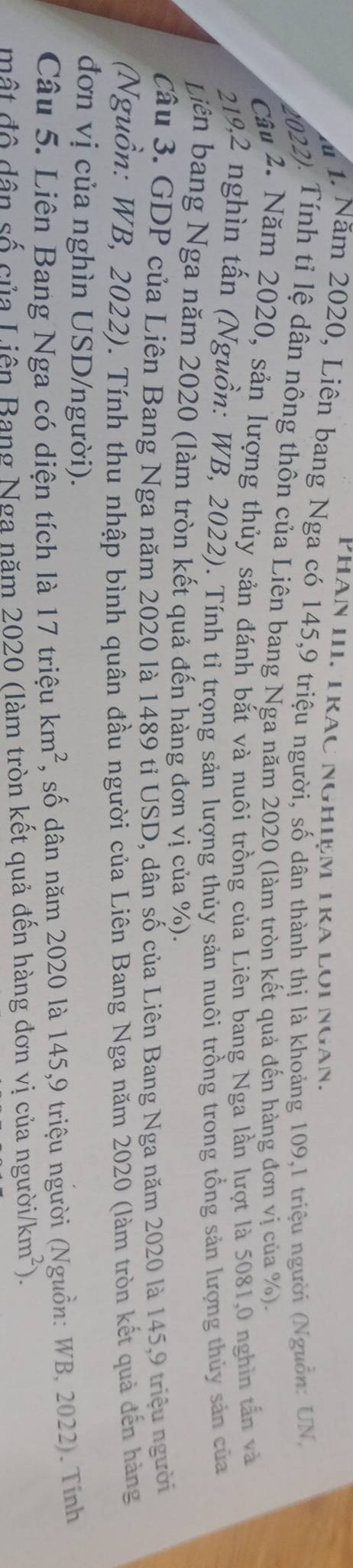 PHân III. TRác NGHIệm TRA LOi Ngàn. 
a 1. Năm 2020, Liên bang Nga có 145, 9 triệu người, số dân thành thị là khoảng 109, 1 triệu người (Nguồn: UN, 
2022). Tính tỉ lệ dân nông thôn của Liên bang Nga năm 2020 (làm tròn kết quả đến hàng đơn vị của %). 
Câu 2. Năm 2020, sản lượng thủy sản đánh bắt và nuôi trồng của Liên bang Nga lần lượt là 5081,0 nghĩn tấn và
219, 2 nghìn tấn (Nguồn: WB, 2022). Tính tỉ trọng sản lượng thủy sản nuôi trồng trong tổng sản lượng thủy sản của 
Liên bang Nga năm 2020 (làm tròn kết quả đến hàng đơn vị của %). 
Câu 3. GDP của Liên Bang Nga năm 2020 là 1489 tỉ USD, dân số của Liên Bang Nga năm 2020 là 145,9 triệu người 
(Nguồn: WB, 2022). Tính thu nhập bình quân đầu người của Liên Bang Nga năm 2020 (làm tròn kết quả đến hàng 
đơn vị của nghìn USD/người). 
Câu 5. Liên Bang Nga có diện tích là 17tr iệu km^2 , số dân năm 2020 là 145, 9 triệu người (Nguồn: WB, 2022). Tính 
mật độ dân số của Liên Bang Nga năm 2020 (làm tròn kết quả đến hàng đơn vị của người km^2).