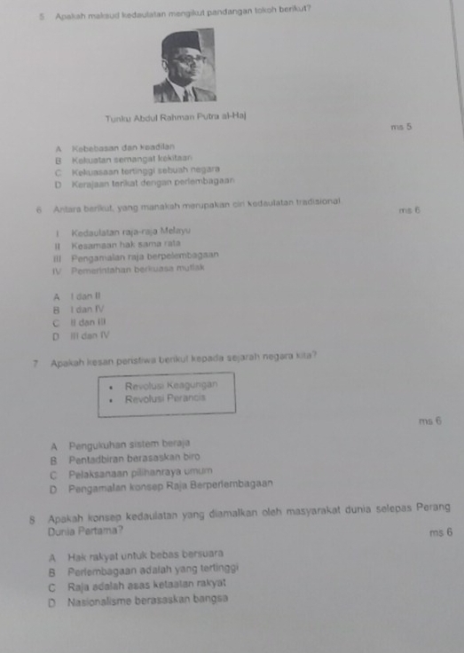 Apakah makaud kedaulatan mengikut pandangan tokoh berikut?
Tunku Abdul Rahman Putra al-Haj
ms 5
A Kebebasan dan køadilan
B Kokuatan semangat kekitaan
C Kekuasaan tertinggi sebuah negara
D Kerajaan terikat dengan perlembagaan
6 Antara berikut, yang manakah merupakan cin kedaulatan tradisional ms 6
I Kedaulatan raja-raja Melayu
II Kesamaan hak sama rata
III Pengamalan raja berpelembagaan
IV Pemerintahan berkuasa mutlak
A l dan II
B I dan IV
C ll dan Ill
D III dan IV
7 Apakah kesan penstiwa benkul kepada sejarah negara kita?
Revolusi Keagungan
Revolusi Perancis
ms 6
A Pengukuhan sistem beraja
B Pentadbiran berasaskan biro
C Pelaksanaan pilihanraya umum
D Pengamalan konsep Raja Berperembagaan
8 Apakah konsep kedaulatan yang diamalkan oleh masyarakat dunia selepas Perang
Dunia Pertama?
ms 6
A Hak rakyat untuk bebas bersuara
B Perlembagaan adalah yang terlinggi
C Raja adalah asas ketaalan rakyat
D Nasionalisme berasaskan bangsa