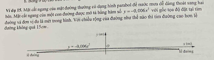 Bong ở tộ  c
Ví dụ 15. Mặt cắt ngang của mặt đường thường có dạng hình parabol đề nước mưa dễ dảng thoát sang hai
Mên. Mặt cắt ngang của một con đường được mô tả bằng hàm số y=-0,006x^2 với ghat Oc tọa độ đặt tại tim
đường và đơn vị đo là mét trong hình. Với chiều rộng của đường như thế nảo thì tim đường cao hơn lề
đưởng không quả 15cm .