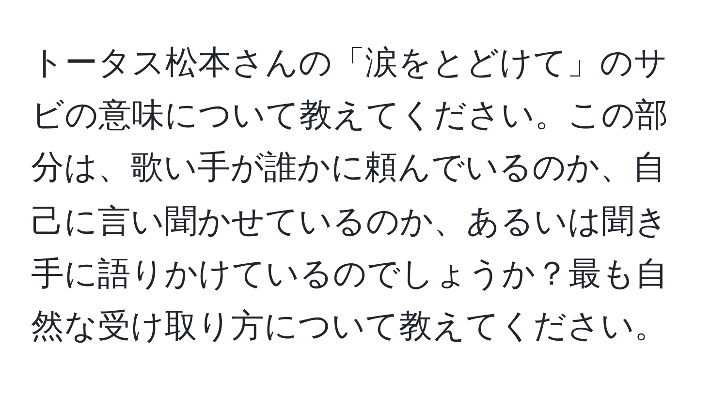 トータス松本さんの「涙をとどけて」のサビの意味について教えてください。この部分は、歌い手が誰かに頼んでいるのか、自己に言い聞かせているのか、あるいは聞き手に語りかけているのでしょうか？最も自然な受け取り方について教えてください。