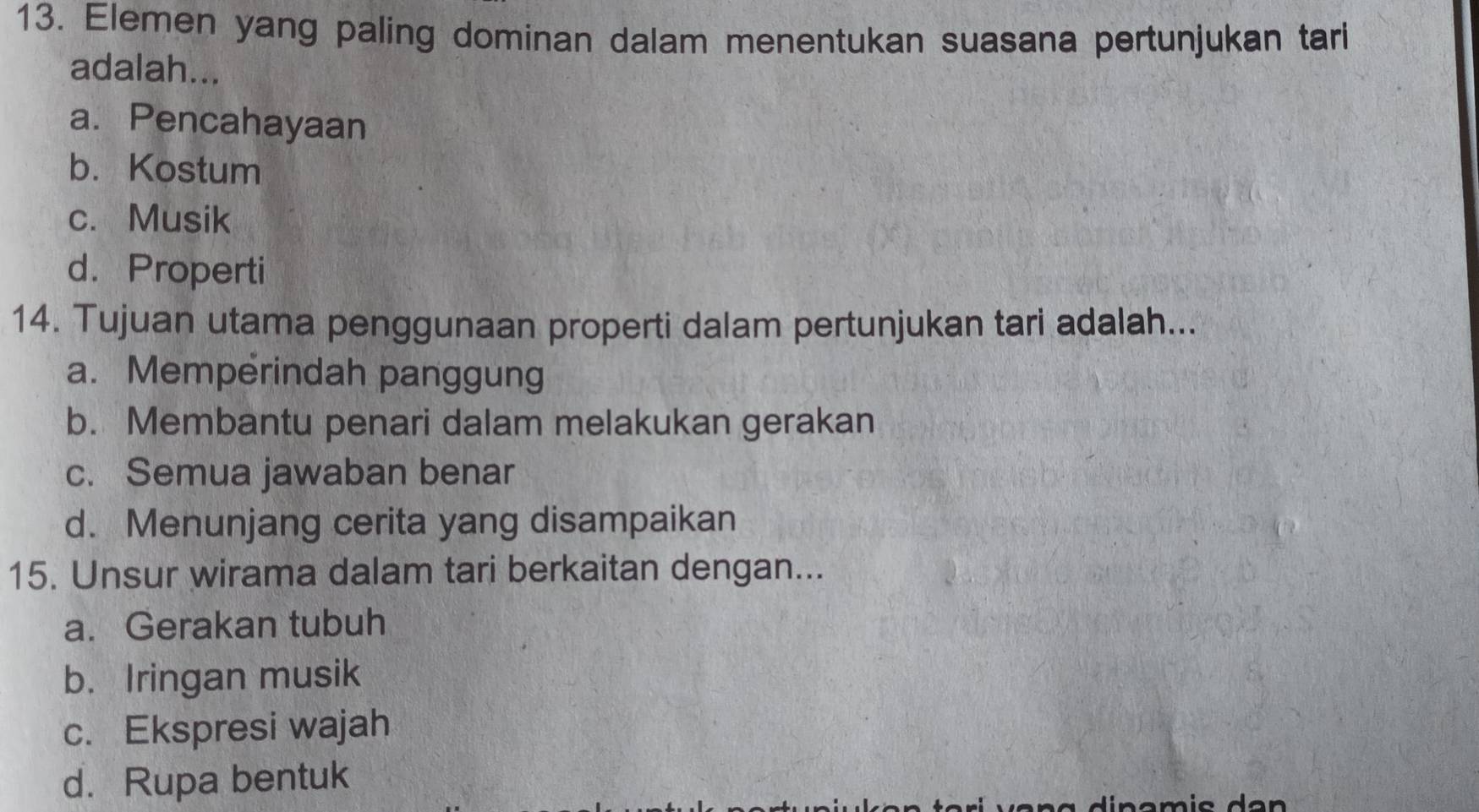 Elemen yang paling dominan dalam menentukan suasana pertunjukan tari
adalah...
a. Pencahayaan
b. Kostum
c. Musik
d. Properti
14. Tujuan utama penggunaan properti dalam pertunjukan tari adalah...
a. Memperindah panggung
b. Membantu penari dalam melakukan gerakan
c. Semua jawaban benar
d. Menunjang cerita yang disampaikan
15. Unsur wirama dalam tari berkaitan dengan...
a. Gerakan tubuh
b. Iringan musik
c. Ekspresi wajah
d. Rupa bentuk