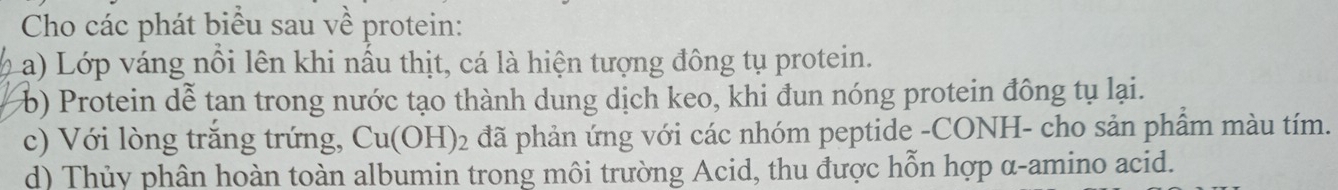 Cho các phát biểu sau về protein: 
a) Lớp váng nổi lên khi nấu thịt, cá là hiện tượng đông tụ protein. 
b) Protein dễ tan trong nước tạo thành dung dịch keo, khi đun nóng protein đông tụ lại. 
c) Với lòng trăng trứng, Cu(OH)_2 đã phản ứng với các nhóm peptide -CONH- cho sản phẩm màu tím. 
d) Thủy phân hoàn toàn albumin trong môi trường Acid, thu được hỗn hợp α-amino acid.