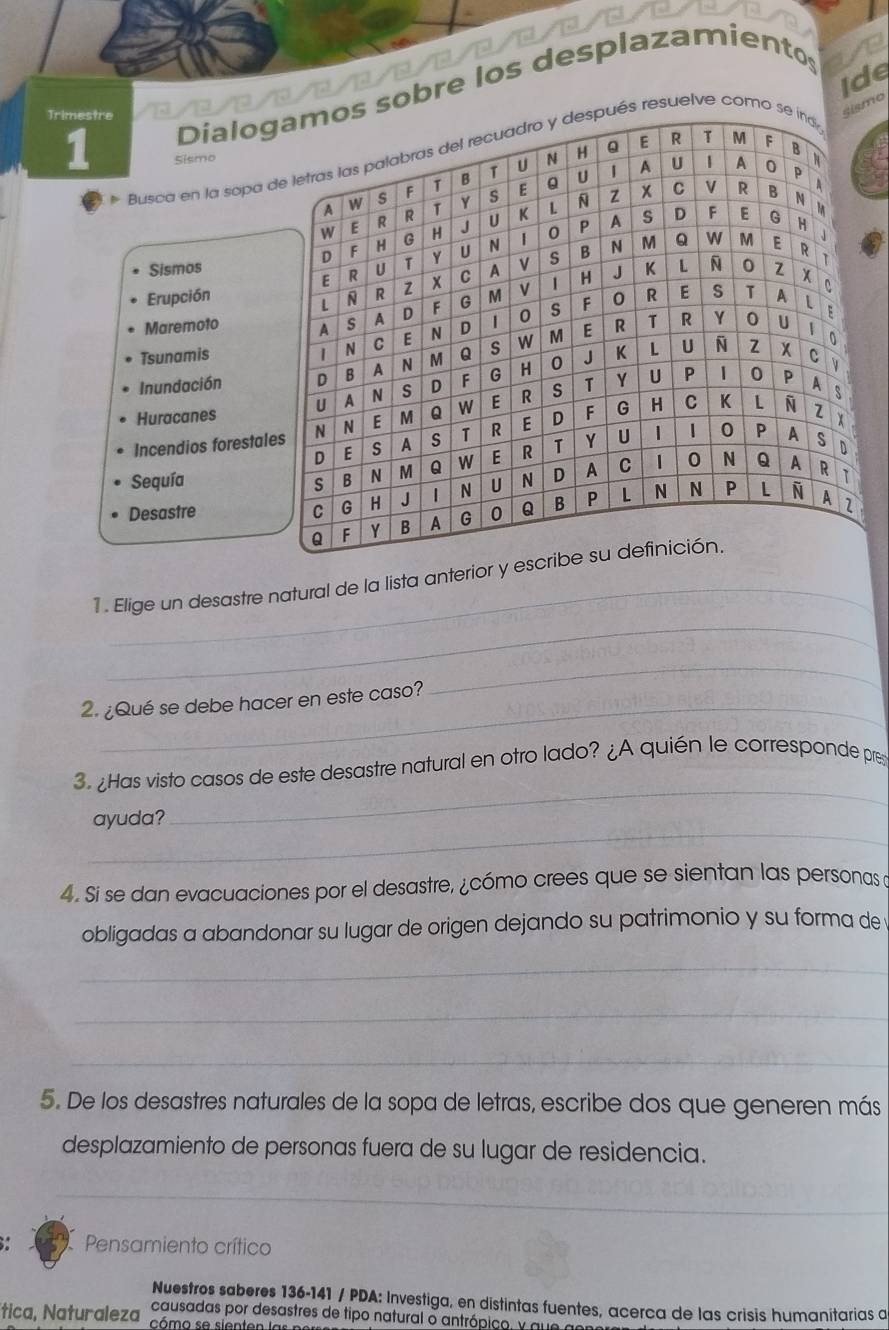 ide 
Dialog sobre los desplazamientos 
Trimestre 
smo 
1 Sismo 
Busca en la sopa ds resuelve como 
Sismos 
Erupción 
Maremoto 
Tsunamis 
Inundación 
Huracanes 
Incendios forestale 
Sequía 
Desastre 
_ 
1. Elige un desastre natural de la lista anterior y e 
_ 
2. ¿Qué se debe hacer en este caso? 
_ 
_ 
3. ¿Has visto casos de este desastre natural en otro lado? ¿A quién le corresponde pres 
_ 
ayuda? 
4. Si se dan evacuaciones por el desastre, ¿cómo crees que se sientan las personas a 
obligadas a abandonar su lugar de origen dejando su patrimonio y su forma de 
_ 
_ 
_ 
5. De los desastres naturales de la sopa de letras, escribe dos que generen más 
desplazamiento de personas fuera de su lugar de residencia. 
_ 
Pensamiento crítico 
Nuestros saberes 136-141 / PDA: Investiga, en distintas fuentes, acerca de las crisis humanitarias a 
causadas por desastres de tipo natural o antrópico, y qu 
tica, Naturaleza, cómo se sienten la