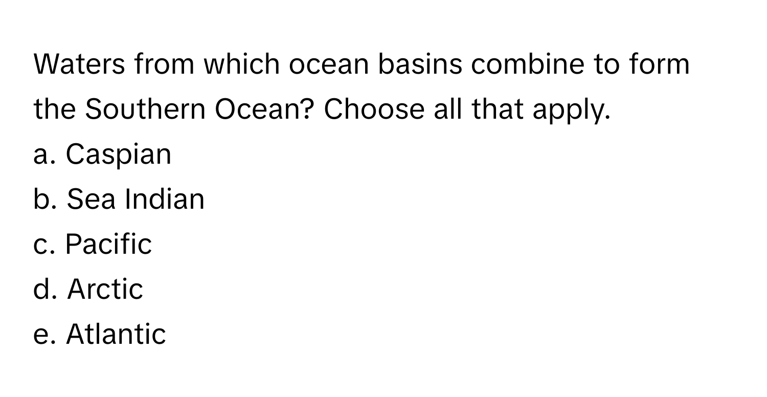 Waters from which ocean basins combine to form the Southern Ocean? Choose all that apply. 
a. Caspian 
b. Sea Indian 
c. Pacific 
d. Arctic 
e. Atlantic