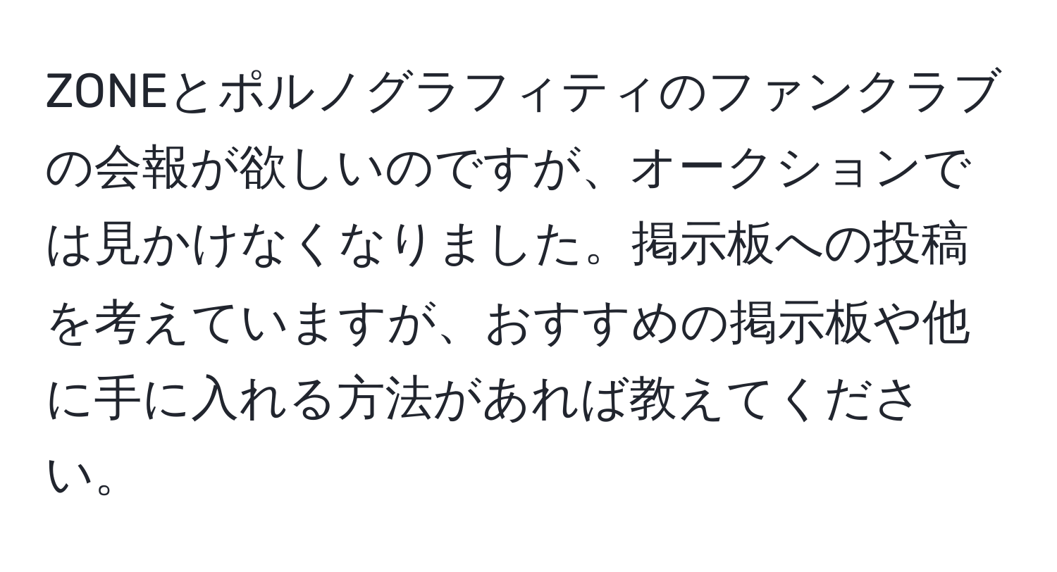 ZONEとポルノグラフィティのファンクラブの会報が欲しいのですが、オークションでは見かけなくなりました。掲示板への投稿を考えていますが、おすすめの掲示板や他に手に入れる方法があれば教えてください。