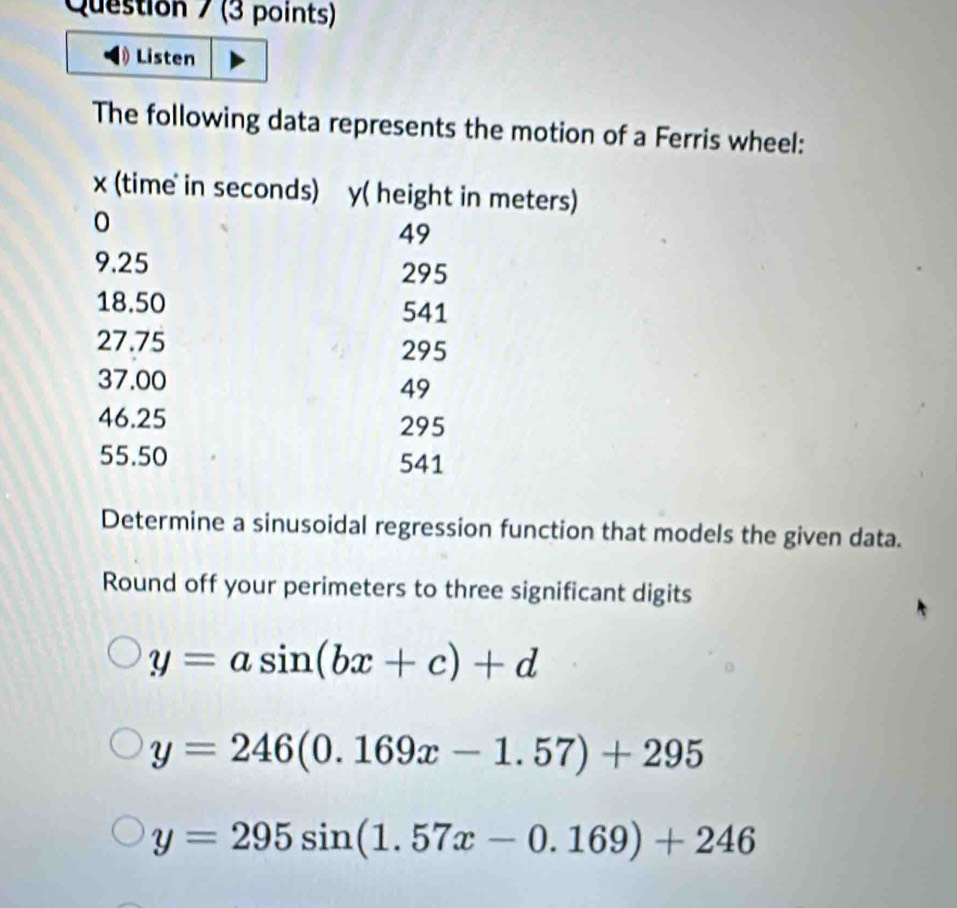 Listen
The following data represents the motion of a Ferris wheel:
Determine a sinusoidal regression function that models the given data.
Round off your perimeters to three significant digits
y=asin (bx+c)+d
y=246(0.169x-1.57)+295
y=295sin (1.57x-0.169)+246