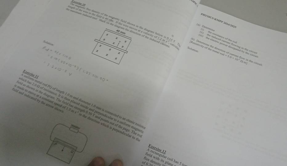 OPIC 
he magnetic flus deasey of the magnetic field shown in the diagram belov Eserche 18 
PHYSICS KMPP 2024/207 
Solution 
(a) Determino (1) the resistance of the roe 
mgh of the wine in the field is 40 mm. If the wire moves at a velocity o 1.2ms 0.15T [Resistivity of the metal : od=5.0* 10^7Omega m) ow in the circurt. 
i1) the induced current flowing in the circu 
Selution 
(b) Determine the dirse 
, calout 
i) the electric power dissipated by the clecu 
miform metal rod PQ of length 1.0 m and diameter 1.0 mm is connected to an ohmic resi Esercise I1 
s made to move at a constant speed o 
ch has 2.0 Ω of resistance. It is then placed inside and perpendicular to a uniform magn 
ield as shown in the diagram. The fiel th 0.50 T and points out of the page. The ro 
ield and indicated by the arrow show 1.5ms^(-1) n the direction which is perpendicular to th 
resistor 
p 
Exercise 12 
Q 
A rectangular coil has 5 t
field with its plane 
flux density 1
of 0.20