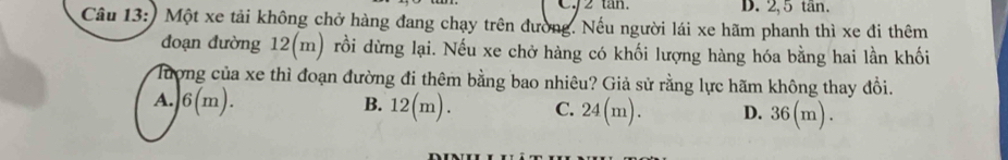 C2 tan. D. 2, 5 tän.
Câu 13:) Một xe tải không chở hàng đang chạy trên đường. Nếu người lái xe hãm phanh thì xe đi thêm
đoạn đường 12(m) rồi dừng lại. Nếu xe chở hàng có khối lượng hàng hóa bằng hai lần khối
Tượng của xe thì đoạn đường đi thêm bằng bao nhiêu? Giả sử rằng lực hãm không thay đổi.
A. 6(m). B. 12(m). C. 24(m). D. 36(m).