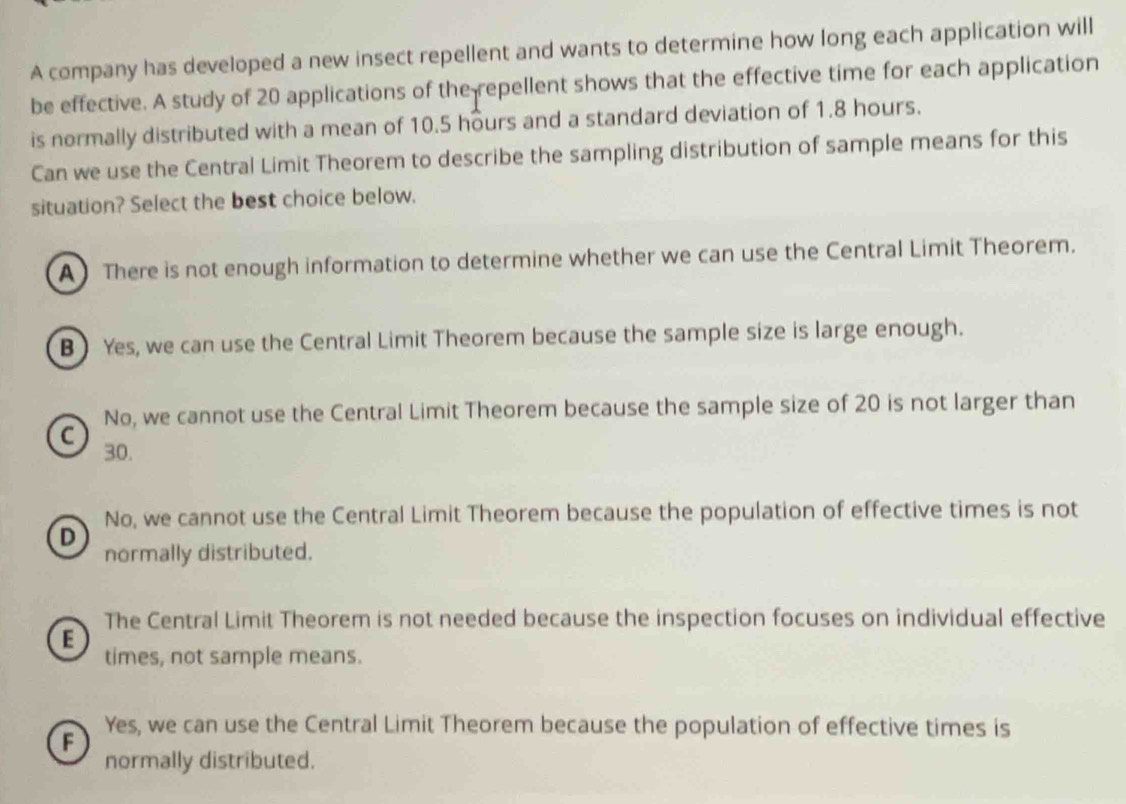 A company has developed a new insect repellent and wants to determine how long each application will
be effective. A study of 20 applications of the repellent shows that the effective time for each application
is normally distributed with a mean of 10.5 hours and a standard deviation of 1.8 hours.
Can we use the Central Limit Theorem to describe the sampling distribution of sample means for this
situation? Select the best choice below.
A) There is not enough information to determine whether we can use the Central Limit Theorem.
B ) Yes, we can use the Central Limit Theorem because the sample size is large enough.
No, we cannot use the Central Limit Theorem because the sample size of 20 is not larger than
C
30.
No, we cannot use the Central Limit Theorem because the population of effective times is not
D
normally distributed.
The Central Limit Theorem is not needed because the inspection focuses on individual effective
E
times, not sample means.
F
Yes, we can use the Central Limit Theorem because the population of effective times is
normally distributed.