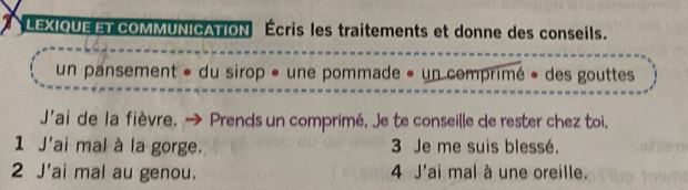 LEXIQUEET COMMUNICATION Écris les traitements et donne des conseils. 
un pansement « du sirop « une pommade » un comprimé « des gouttes 
J'ai de la fièvre. → Prends un comprimé, Je te conseille de rester chez toi, 
1 J'ai mal à la gorge. 3 Je me suis blessé. 
2 J'ai mal au genou. 4 J'ai mal à une oreille.