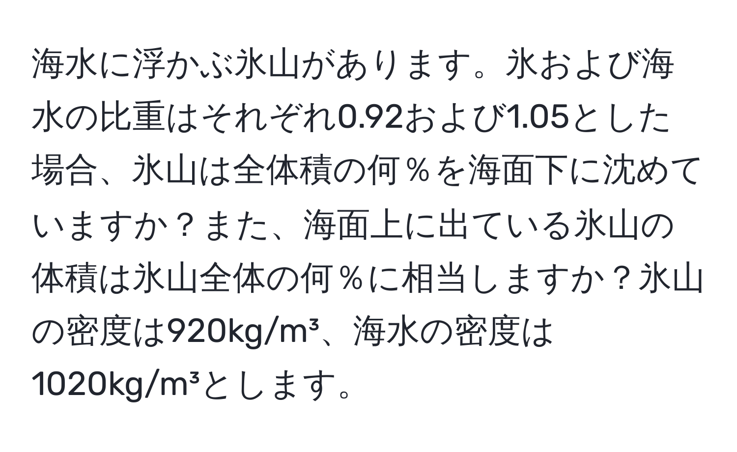 海水に浮かぶ氷山があります。氷および海水の比重はそれぞれ0.92および1.05とした場合、氷山は全体積の何％を海面下に沈めていますか？また、海面上に出ている氷山の体積は氷山全体の何％に相当しますか？氷山の密度は920kg/m³、海水の密度は1020kg/m³とします。