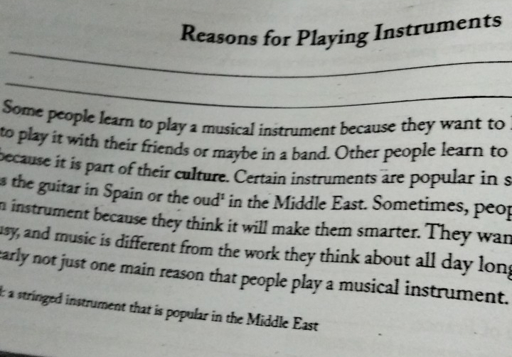 Reasons for Playing Instruments 
_ 
_ 
Some people learn to play a musical instrument because they want to 
to play it with their friends or maybe in a band. Other people learn to 
because it is part of their culture. Certain instruments are popular in s 
s the guitar in Spain or the oud' in the Middle East. Sometimes, peop 
n instrument because they think it will make them smarter. They wan 
usy, and music is different from the work they think about all day long 
early not just one main reason that people play a musical instrument. 
t a stringed instrument that is popular in the Middle East