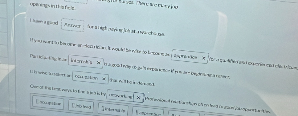 ongfor hurses. There are many job 
openings in this field. 
I have a good Answer for a high paying job at a warehouse. 
If you want to become an electrician, it would be wise to become an apprentice X for a qualified and experienced electrician 
Participating in an internship _ㄨ is a good way to gain experience if you are beginning a career. 
It is wise to select an occupation X that will be in demand. 
One of the best ways to find a job is by networking × Professional relationships often lead to good job opportunities. 
occupation = job lead i! internship [ apprentice ::