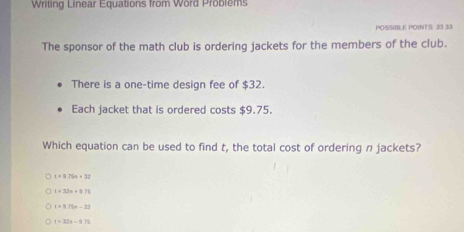 Writing Linear Equations from Word Problems
POSSIBLE POINTS: 33 33
The sponsor of the math club is ordering jackets for the members of the club.
There is a one-time design fee of $32.
Each jacket that is ordered costs $9.75.
Which equation can be used to find t, the total cost of ordering n jackets?
t=9.75n+32
t=32n+975
t=9.75n-32
t=32n-9.75