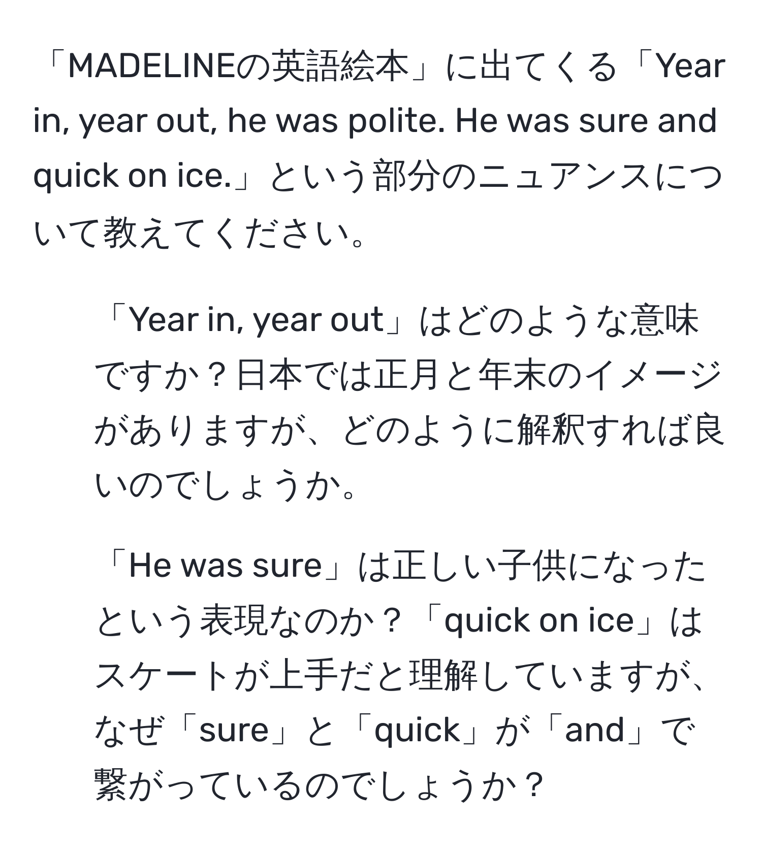 「MADELINEの英語絵本」に出てくる「Year in, year out, he was polite. He was sure and quick on ice.」という部分のニュアンスについて教えてください。

1. 「Year in, year out」はどのような意味ですか？日本では正月と年末のイメージがありますが、どのように解釈すれば良いのでしょうか。

2. 「He was sure」は正しい子供になったという表現なのか？「quick on ice」はスケートが上手だと理解していますが、なぜ「sure」と「quick」が「and」で繋がっているのでしょうか？