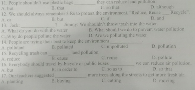 People shouldn’t use plastic bags _they can reduce land pollution.
A. but B. that C. so that D. although
12. We should always remember 3 Rs to protect the environment, “Reduce, Reuse_ Recycle”.
A. or B. but C. if D. and
13. Jack: _? Jimmy: We shouldn’t throw trash into the water.
A. What do you do with the water B. What should we do to prevent water pollution
C. Why do people pollute the water D. Are we polluting the water
14. People are trying their best to keep the environment_
.
A. pollutant B. polluted C. unpolluted D. pollution
15. Recycling trash can _land pollution
A. reduce B. cause C. reuse D. pollute
16. Everybody should travel by bicycle or public buses _we can reduce air pollution.
A. but B. in order to C. so as to D. so that
17. Our teachers suggested_ more trees along the streets to get more fresh air.
A. planting B. buying C. cutting D. moving