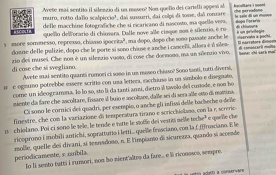 Avete mai sentito il silenzio di un museo? Non quello dei cartelli appesi al Ascoltare i suoni
muro, rotto dallo sca lpiccio^1 , dai sussurri, dai colpi di tosse, dal ronzare che pervadono le sale di un museo
delle macchine fotografiche che si ricaricano di nascosto, ma quello vero, dopo l’orario
quello dell'orario di chiusura. Dalle nove alle cinque non è silenzio, è ru- di chiusura
è un privilegio
5 more sommesso, represso, chiasso ipocr ita^2 , ma dopo, dopo che sono passate anche le riservato a pochi.
donne delle pulizie, dopo che le porte si sono chiuse e anche i cancelli, allora è il silen- Il narratore dimost
di conoscerli molto
zio dei musei. Che non è un silenzio vuoto, di cose che dormono, ma un silenzio vivo,  bene: chi sarà mai
di cose che si svegliano.
Avete mai sentito quanti rumori ci sono in un museo chiuso? Sono tanti, tutti diversi,
1 e ognuno potrebbe essere scritto con una lettera, racchiuso in un simbolo e disegnato,
come un ideogramma. Io lo so, sto lì da tanti anni, dietro il tavolo del custode, e non ho
niente da fare che ascoltare, fissare il buio e ascoltare, dalle sei di sera alle otto di mattina.
Ci sono le cornici dei quadri, per esempio, o anche gli infissi delle bacheche o delle
finestre, che con la variazione di temperatura tirano e scricchiolano, con la r, scrrric-
15 chiolano. Poi ci sono le tele, le tende e tutte le stoffe dei vestiti nelle teche³ e quelle che
ricoprono i mobili antichi, soprattutto i letti... quelle frusciano, con la f, fffrusciano. E le
molle, quelle dei divani, si tennndono, n. E l’impianto di sicurezza, quando si accende
periodicamente, s: sssibila.
Io li sento tutti i rumori, non ho nient’altro da fare... e li riconosco, sempre.
in vêtro adatti a conservare