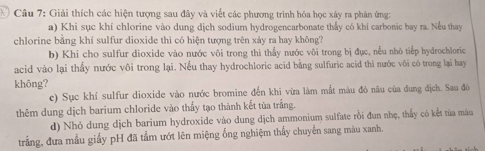 Giải thích các hiện tượng sau đây và viết các phương trình hóa học xảy ra phản ứng: 
a) Khi sục khí chlorine vào dung dịch sodium hydrogencarbonate thấy có khí carbonic bay ra. Nếu thay 
chlorine bằng khí sulfur dioxide thì có hiện tượng trên xảy ra hay không? 
b) Khi cho sulfur dioxide vào nước vôi trong thì thấy nước vôi trong bị đục, nếu nhỏ tiếp hydrochloric 
acid vào lại thấy nước vôi trong lại. Nếu thay hydrochloric acid bằng sulfuric acid thì nước vôi có trong lại hay 
không? 
c) Sục khí sulfur dioxide vào nước bromine đến khi vừa làm mất màu đỏ nâu của dung dịch. Sau đó 
thêm dung dịch barium chloride vào thấy tạo thành kết tủa trắng. 
d) Nhỏ dung dịch barium hydroxide vào dung dịch ammonium sulfate rồi đun nhẹ, thấy có kết tủa màu 
trắng, đưa mẫu giấy pH đã tẩm ướt lên miệng ống nghiệm thấy chuyển sang màu xanh.