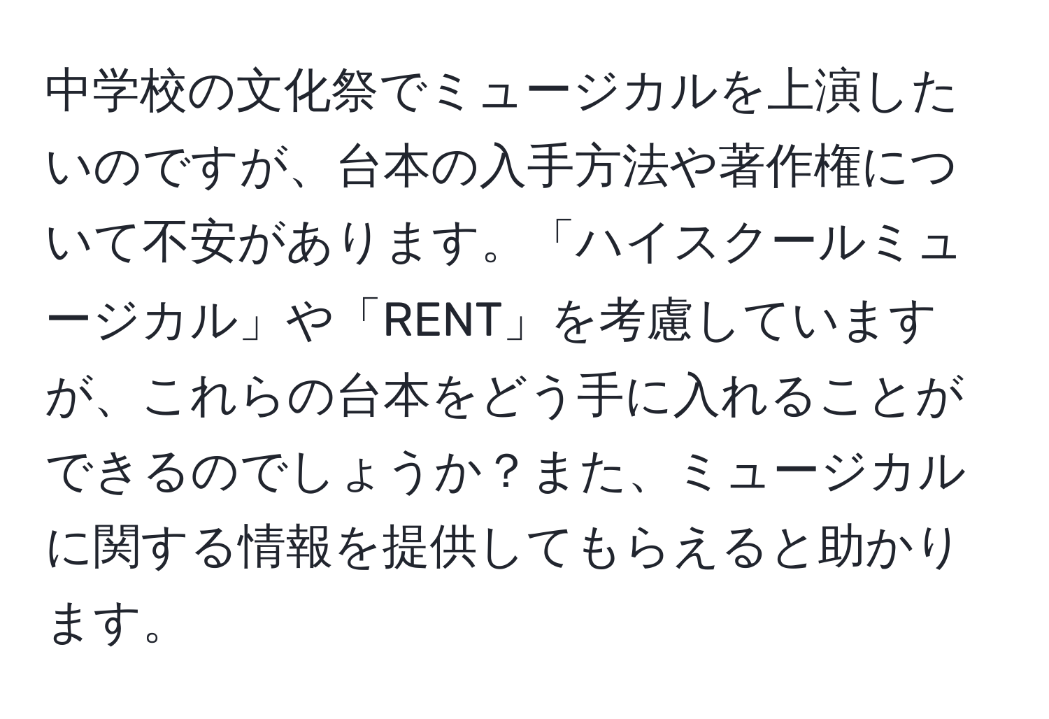 中学校の文化祭でミュージカルを上演したいのですが、台本の入手方法や著作権について不安があります。「ハイスクールミュージカル」や「RENT」を考慮していますが、これらの台本をどう手に入れることができるのでしょうか？また、ミュージカルに関する情報を提供してもらえると助かります。