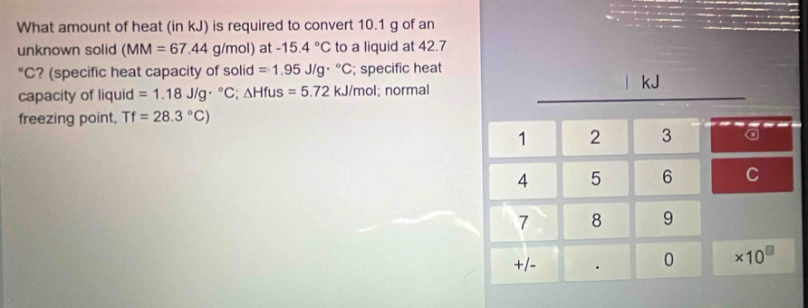 What amount of heat (in kJ) is required to convert 10.1 g of an 
unknown solid (MM=67.44 g/mol) at -15.4°C to a liquid at 42.7°C ? (specific heat capacity of solid =1.95J/g·°C; specific heat 
capacity of liquid =1.18J/g·°C; △ Hfu S =5.72kJ/mol I; normal | kJ
freezing point, Tf=28.3°C)
1 2 3 a
4 5 6 C
7 8 9 
+/- . 0 ×10