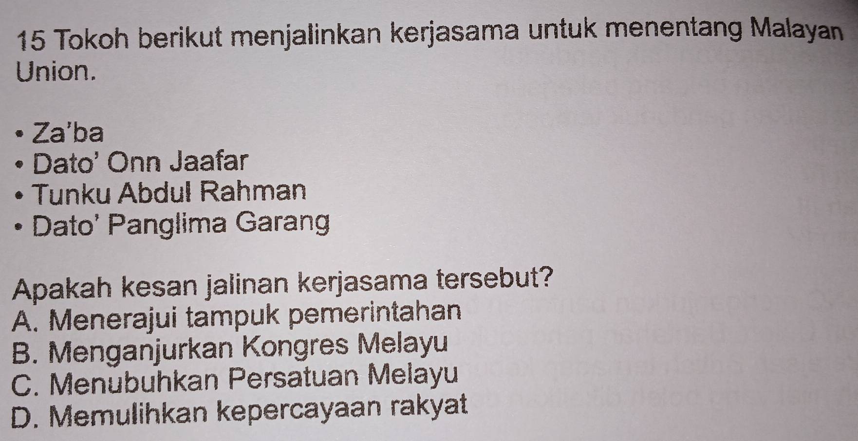 Tokoh berikut menjalinkan kerjasama untuk menentang Malayan
Union.
Za'ba
Dato' Onn Jaafar
Tunku Abdul Rahman
Dato' Panglima Garang
Apakah kesan jalinan kerjasama tersebut?
A. Menerajui tampuk pemerintahan
B. Menganjurkan Kongres Melayu
C. Menübuhkan Persatuan Melayu
D. Memulihkan kepercayaan rakyat