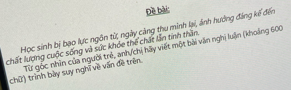 Đề bài: 
Học sinh bị bạo lực ngôn từ, ngày càng thu mình lại, ảnh hưởng đáng kể đến 
chất lượng cuộc sống và sức khỏe thể chất lẫn tinh thần. 
Từ góc nhìn của người trẻ, anh/chị hãy viết một bài văn nghị luận (khoảng 600
chữ) trình bày suy nghĩ về vấn đề trên.