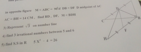 in opposite figure M if DB=DFI D midpoint of AC
AC=BH=14CM , find BD , DF, M
3) Represent sqrt(3) on number line 
4) find 3 irrational numbers between 5 and 6
5) find S.S in R 5X^3-4=26