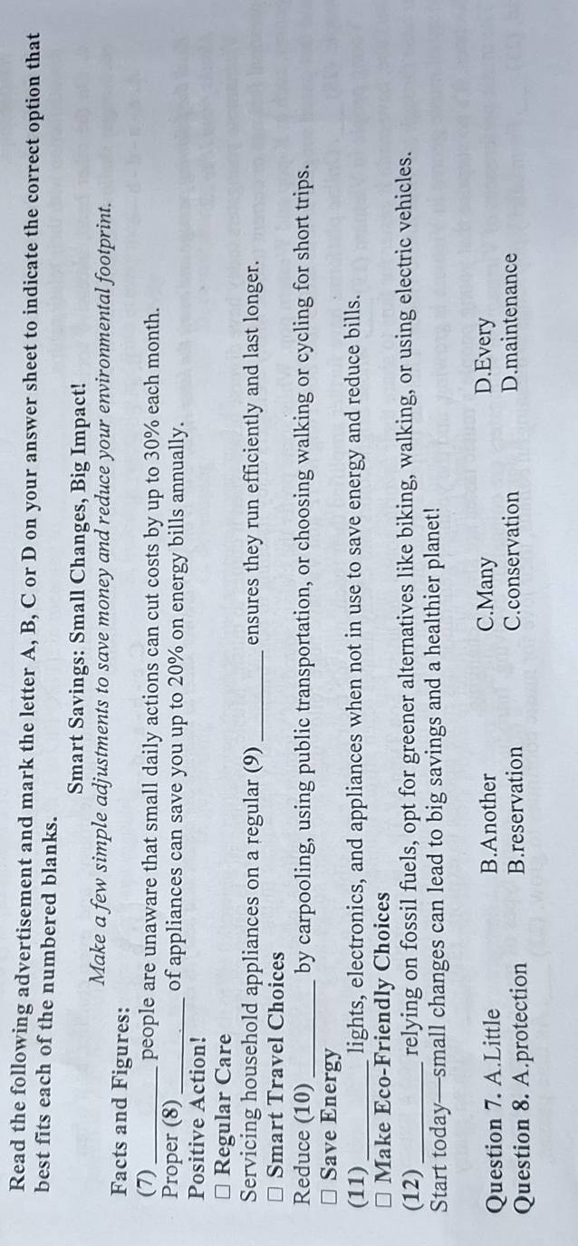 Read the following advertisement and mark the letter A, B, C or D on your answer sheet to indicate the correct option that
best fits each of the numbered blanks.
Smart Savings: Small Changes, Big Impact!
Make a few simple adjustments to save money and reduce your environmental footprint.
Facts and Figures:
(7) _people are unaware that small daily actions can cut costs by up to 30% each month.
Proper (8)_ of appliances can save you up to 20% on energy bills annually.
Positive Action!
⊥ Regular Care
Servicing household appliances on a regular (9) _ensures they run efficiently and last longer.
* Smart Travel Choices
Reduce (10) _by carpooling, using public transportation, or choosing walking or cycling for short trips.
≌ Save Energy
(11)_ lights, electronics, and appliances when not in use to save energy and reduce bills.
* Make Eco-Friendly Choices
(12) _relying on fossil fuels, opt for greener alternatives like biking, walking, or using electric vehicles.
Start today—small changes can lead to big savings and a healthier planet!
Question 7. A.Little B.Another C.Many D.Every
Question 8. A.protection B.reservation C.conservation D.maintenance