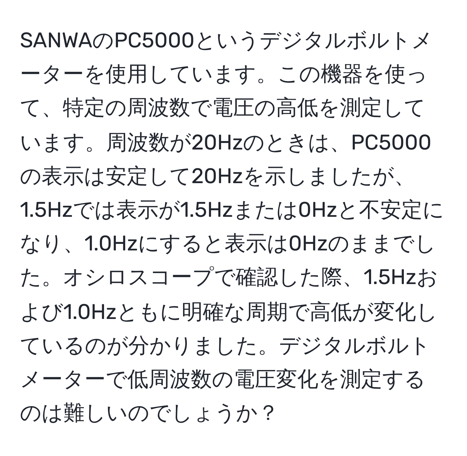 SANWAのPC5000というデジタルボルトメーターを使用しています。この機器を使って、特定の周波数で電圧の高低を測定しています。周波数が20Hzのときは、PC5000の表示は安定して20Hzを示しましたが、1.5Hzでは表示が1.5Hzまたは0Hzと不安定になり、1.0Hzにすると表示は0Hzのままでした。オシロスコープで確認した際、1.5Hzおよび1.0Hzともに明確な周期で高低が変化しているのが分かりました。デジタルボルトメーターで低周波数の電圧変化を測定するのは難しいのでしょうか？