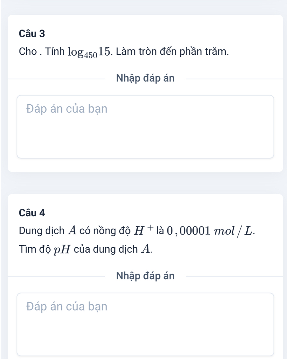 Cho . Tính log _45015. Làm tròn đến phần trăm. 
Nhập đáp án 
Đáp án của bạn 
Câu 4 
Dung dịch Á có nồng độ H^+ là0 ,00001mol/L. 
Tìm độ pH của dung dịch A. 
Nhập đáp án 
Đáp án của bạn