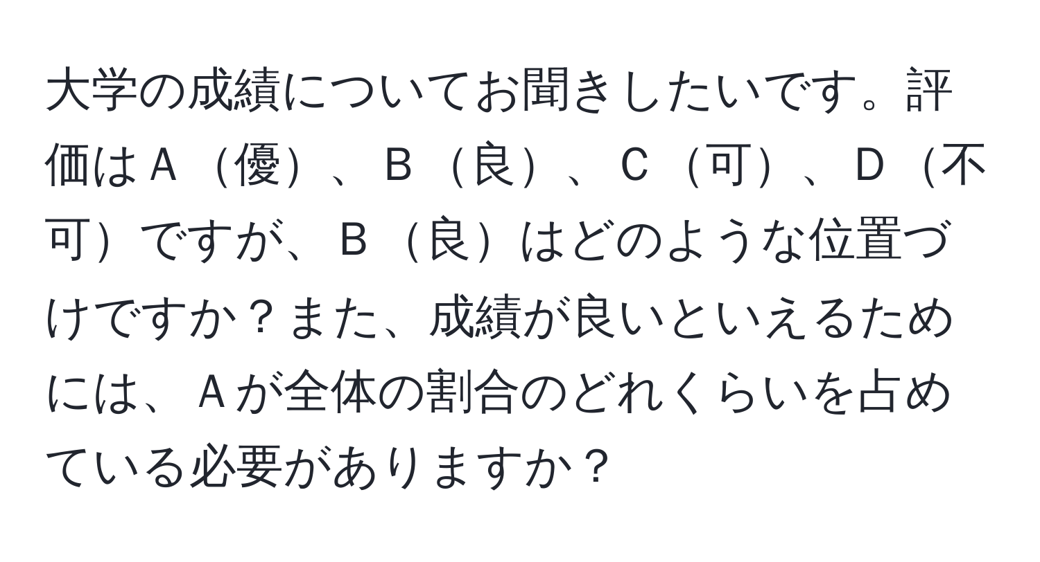 大学の成績についてお聞きしたいです。評価はＡ優、Ｂ良、Ｃ可、Ｄ不可ですが、Ｂ良はどのような位置づけですか？また、成績が良いといえるためには、Ａが全体の割合のどれくらいを占めている必要がありますか？