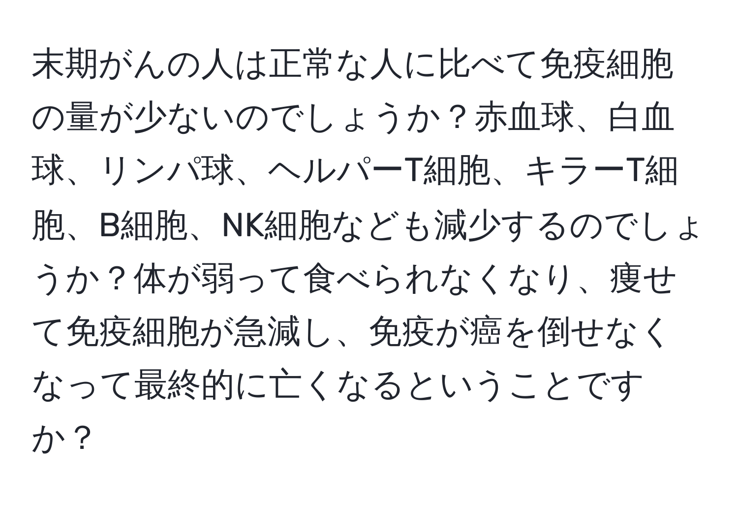 末期がんの人は正常な人に比べて免疫細胞の量が少ないのでしょうか？赤血球、白血球、リンパ球、ヘルパーT細胞、キラーT細胞、B細胞、NK細胞なども減少するのでしょうか？体が弱って食べられなくなり、痩せて免疫細胞が急減し、免疫が癌を倒せなくなって最終的に亡くなるということですか？