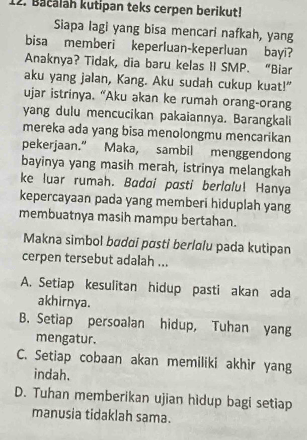 Bačalah kutipan teks cerpen berikut!
Siapa lagi yang bisa mencari nafkah, yang
bisa memberi keperluan-keperluan bayi?
Anaknya? Tidak, dia baru kelas II SMP. “Biar
aku yang jalan, Kang. Aku sudah cukup kuat!"
ujar istrinya. “Aku akan ke rumah orang-orang
yang dulu mencucikan pakaiannya. Barangkali
mereka ada yang bisa menolongmu mencarikan
pekerjaan.” Maka, sambil menggendong
bayinya yang masih merah, istrinya melangkah
ke luar rumah. Badai pasti berlalu! Hanya
kepercayaan pada yang memberi hiduplah yang
membuatnya masih mampu bertahan.
Makna simbol bɑdɑi pɑsti berlɑlu pada kutipan
cerpen tersebut adalah ...
A. Setiap kesulitan hidup pasti akan ada
akhirnya.
B. Setiap persoalan hidup, Tuhan yang
mengatur.
C. Setiap cobaan akan memiliki akhir yang
indah.
D. Tuhan memberikan ujian hidup bagi setiap
manusia tidaklah sama.