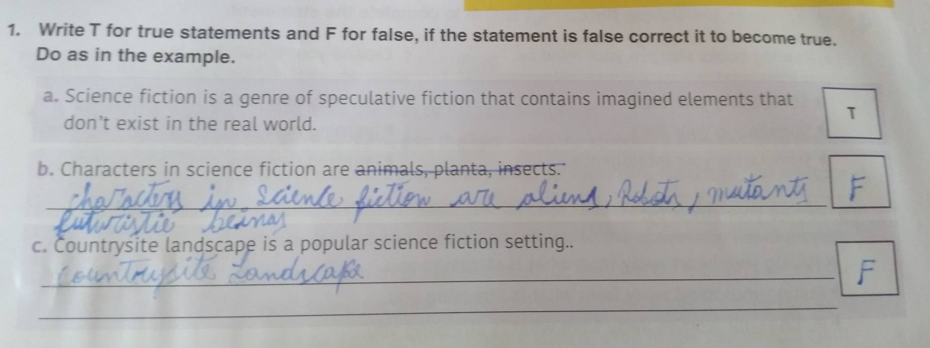 Write T for true statements and F for false, if the statement is false correct it to become true. 
Do as in the example. 
a. Science fiction is a genre of speculative fiction that contains imagined elements that 
don’t exist in the real world. 
T 
b. Characters in science fiction are animals, planta, insects. 
_ 
F 
c. Countrysite landscape is a popular science fiction setting.. 
_F 
_ 
_ 
_