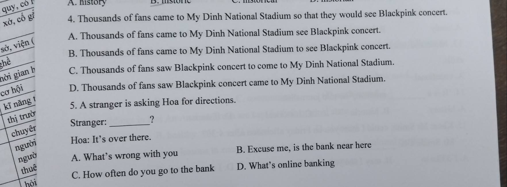 quy, có I
A. history
xở, cố gắ
4. Thousands of fans came to My Dinh National Stadium so that they would see Blackpink concert.
A. Thousands of fans came to My Dinh National Stadium see Blackpink concert.
sở, viện (
B. Thousands of fans came to My Dinh National Stadium to see Blackpink concert.
ghể
hời gian h
C. Thousands of fans saw Blackpink concert to come to My Dinh National Stadium.
cơ hội
D. Thousands of fans saw Blackpink concert came to My Dinh National Stadium.
kĩ nǎng t
5. A stranger is asking Hoa for directions.
thị trườ
Stranger:_
？
chuyêr
người
Hoa: It’s over there.
ngườ A. What’s wrong with you B. Excuse me, is the bank near here
thuê
C. How often do you go to the bank D. What’s online banking
hỏi