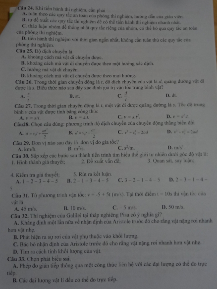 Câu 24, Khi tiến hành thí nghiệm, cần phải
A. tuần theo các quy tắc an toàn của phòng thí nghiệm, hướng dẫn của giáo viên.
B. tự để xuất các quy tắc thí nghiệm đề có thể tiến hành thí nghiệm nhanh nhất.
C. thào luận nhóm để thống nhất quy tắc riêng của nhóm, có thể bó qua quy tắc an toàn
của phòng thí nghiệm.
D. tiến hành thí nghiệm với thời gian ngẫn nhất, không cần tuân thủ các quy tắc của
phòng thí nghiệm.
Câu 25. Độ dịch chuyển là
A. khoảng cách mà vật đi chuyên được.
B. khoáng cách mà vật di chuyên được theo một hướng xác định.
C. hướng mà vật di chuyên.
D. khoảng cách mã vật di chuyển được theo mọi hướng.
Câu 26. Trong thời gian chuyển động là r, độ dịch chuyển của vật là đ, quãng đường vật đi
được là s. Biểu thức nào sau đây xác định giá trị vận tốc trung bình vật?
A.  3/t . B. st. C.  d/t . D. dt.
Câu 27. Trong thời gian chuyên động là r, một vật đi được quãng đường là s. Tốc độ trung
bình v của vật được tính băng công thức
A. v=s/t. B. v=s.t. C. v=s.t^2. D. v=s^2t
Câu28. Chọn câu đúng: phương trình độ địch chuyển của chuyển động thắng biển đổi
A. d=v_0t+ at^2/2  B. d=v_0t- at/2  C. v^2-v_0^(2=2ad D. v^3)+v_0^(3=2ad
Câu 29, Đơn vị nào sau đây là đơn vị đo gia tốc?
A. km/h. B. m^2)/s. C. s^2/m. D. m/s^2.
Câu 30. Sắp xếp các bước sau thành tiến trình tìm hiểu thể giới tự nhiên dưới góc độ vật li:
1. Hình thành giá thuyết; 2. Đề xuất vẫn đề; 3. Quan sát, suy luận;
4. Kiểm tra giả thuyết: 5. Rút ra kết luân
A. 1-2-3-4-5 B. 2-1-3-4-5 C. 3-2-1-4-5 D. 2-3-1-4-
5
Câu 31. Từ phương trình vận tốc: v=-5+5t (m/s). Tại thời điểm t=10s thì vận tốc của
vật là D. 50 m/s.
A. 45 m/s. B. 10 m/s. C. - 5 m/s.
Câu 32. Thí nghiệm của Galilei tại tháp nghiêng Pisa có ý nghĩa gì?
A. Khăng định một lần nữa về nhận định của Aristole trước đó cho răng vật nặng rơi nhanh
hơn vật nhẹ.
B. Phát hiện ra sự rơi của vật phụ thuộc vào khối lượng.
C. Bác bỏ nhận định của Aristole trước đó cho rằng vật nặng rơi nhanh hơn vật nhẹ.
D. Tìm ra cách tính khổi lượng của vật.
Câu 33. Chọn phát biểu sai.
A. Phép đo gián tiếp thông qua một công thức liên hệ với các đại lượng có thể đo trực
tiếp.
B. Các đại lượng vật lí đều có thể đo trực tiếp.