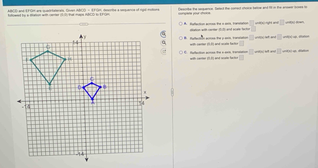 ABCD and EFGH are quadritaterals. Giiven ABCD - EFGH, describe a sequence of rigid motions Describe the sequence. Select the correct choice below and fill in the answer boxes to
followed by a dilation with center (0,0) that macs ABCD to EFGH complete your choice.
A. Reflection across the x-axis, translation □ ur t(t) right and □ unit(s) down.
dilation with conter (0,0) and scale facto □
B. Reflection across the y-axis, translation □ unit(s)
left and □ P(6) up, dilation
with center (0,0) and scale factor □
C. Reflection across the x-axis, translation □ unit(s)
with center (0,0) and scale factor □ left and □ unit(1)=0 , dilation