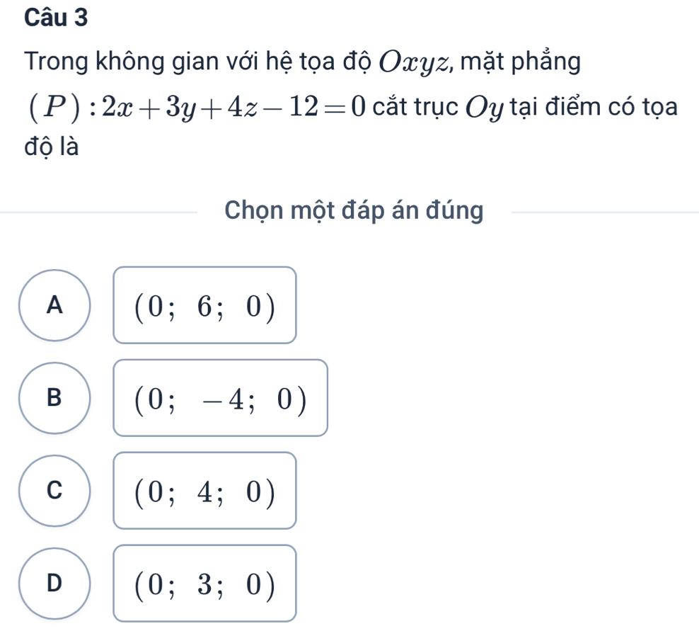 Trong không gian với hệ tọa độ Oxyz, mặt phẳng
(P):2x+3y+4z-12=0 cắt trục Oy tại điểm có tọa
độ là
Chọn một đáp án đúng
A (0;6;0)
B (0;-4;0)
C (0;4;0)
D (0;3;0)