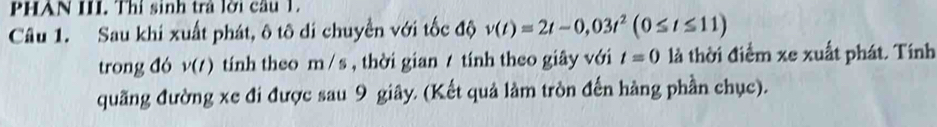 PHAN III. Thí sinh trả lời câu 1. 
Câu 1. Sau khi xuất phát, ô tô di chuyển với tốc độ v(t)=2t-0,03t^2(0≤ t≤ 11)
trong đó v(t) tính theo m / s , thời gian / tính theo giây với t=0 là thời điểm xe xuất phát. Tính 
quãng đường xe đi được sau 9 giây. (Kết quả làm tròn đến hàng phần chục).