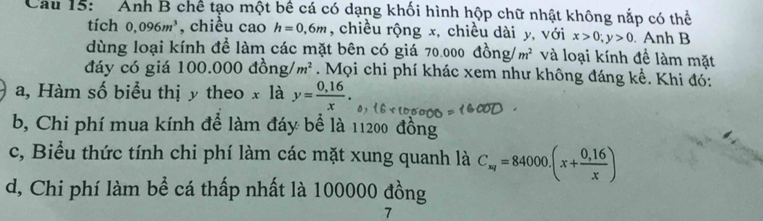 Cau 15: Anh B chế tạo một bê cá có dạng khối hình hộp chữ nhật không nắp có thể
tích 0,096m^3 , chiều cao h=0,6m , chiều rộng x, chiều dài y, với x>0; y>0. Anh B
dùng loại kính để làm các mặt bên có giá 70.000 đồn g/m^2 và loại kính để làm mặt
đáy có giá 100.000 đồng / m^2. Mọi chi phí khác xem như không đáng kể. Khi đó:
a, Hàm số biểu thị y theo x là y= (0,16)/x .
b, Chi phí mua kính để làm đáy bể là 11200 đồng
c, Biểu thức tính chi phí làm các mặt xung quanh là C_xy=84000.(x+ (0,16)/x )
d, Chi phí làm bể cá thấp nhất là 100000 đồng
7