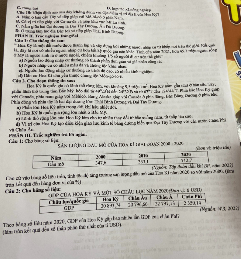 C. trang trại
D. hợp tác xã nông nghiệp.
Câu 18: Nhận định nảo sau đây không đúng với đặc điểm vị trí địa lí của Hoa Kỳ?
A. Nằm ở bán cầu Tây và tiếp giáp với Mê-hi-cô ở phía Nam.
B. Có vị trí tiếp giáp với Ca-na-đa và giáp khu vực Mĩ La-tinh.
C. Nằm giữa hai đại dương là Đại Tây Dương, Ấn Độ Dương.
D. Ở trung tâm lục địa Bắc Mĩ và tiếp giáp Thái Bình Dương.
PHÀN II. Trắc nghiệm Đúng/Sai
Câu 1: Cho thông tin sau:
* Hoa Kỳ là một đất nước được thành lập và xây dựng bởi những người nhập cư từ khắp nơi trên thế giới. Kết quả
là, đây là nơi có nhiều người nhập cư hơn bắt kỳ quốc gia nào khác. Tính đên năm 2021, hơn 45,3 triệu người sống
ở Mỹ là người sinh ra ở nước ngoài, chiếm khoảng 1/5 số người di cư trên thế giới''
a) Nguồn lao động nhập cư thường có thành phần đơn giản và giá nhân công rẻ.
b) Người nhập cư có nhiều màu da và chủng tộc khác nhau.
c). Nguồn lao động nhập cư thường có trình độ cao, có nhiều kinh nghiệm.
d) Dân cư Hoa Kì chủ yếu thuộc chủng tộc Môn-gô-lô-it
Câu 2. Cho đoạn thông tin sau:
Hoa Kỳ là quốc gia có lãnh thổ rộng lớn, với khoảng 9,5 triệu km^2
phần lãnh thổ trung tâm Bắc Mỹ kéo dài từ 49^023 B đến 24° 32'B và từ 67°T. Hoa Kỳ nằm gần như ở bán cầu Tây,
đến 124°44'T * Phía bắc Hoa Kỳ giáp
với Canađa, phía nam giáp với Mêhicô. Bang Alaska giáp với Canađa ở phía đông, Bắc Băng Dương ở phía bắc.
Phía động và phía tây là hai đại dương lớn: Thái Bình Dương và Đại Tây Dương.
a) Phần lớn Hoa Kỳ nằm trong đới khí hậu nhiệt đới.
b) Hoa Kỳ là quốc gia rộng lớn nhất ở Bắc Mỹ.
c) Lãnh thổ rộng lớn của Hoa Kỳ làm cho tự nhiên thay đổi từ bắc xuống nam, từ thấp lên cao.
d) Vị trí của Hoa Kỳ tạo điều kiện giao lưu kinh tế bằng đường biển qua Đại Tây Dương với các nước Châu Phi
và Châu Âu.
PHÀN III. Trắc nghiệm trã lời ngắn.
Câu 1: Cho bảng số liệu:
SẢN LƯợNG DÂU MÔ CỦA HOA KÌ GIAI ĐOẠN 2000 - 2020
Đơn vị: triệu tấn)
022)
Căn cứ vào bảng số liệu trên, tính tốc độ tăng trưởng sản lượng dầu mỏ của Hoa Kì năm 2020 so với năm 2000. (làm
tròn kết quả đến hàng đơn vị của %)
Câu 2: Cho bảng số liệu:
Ô CHÂU LỤC NăM 2020(Đơn vị: tỉ USD)
B, 2022)
Theo bảng số liệu năm 2020, GDP của Hoa Kỳ gấp bao nhiêu lần GDP của châu Phi?
(làm tròn kết quả đến số thập phân thứ nhất của tỉ USD).