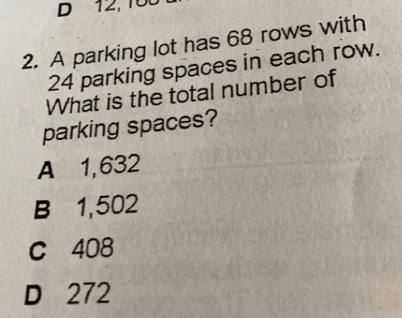 12, 100
2. A parking lot has 68 rows with
24 parking spaces in each row.
What is the total number of
parking spaces?
A 1,632
B 1,502
C 408
D 272